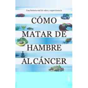 Cómo Matar De Hambre Al Cáncer: Una Historia Real De Valor Y Supervivencia