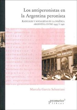 Los Antiperonistas en La Argentina Peronista: Radicales Y Socialistas en La Politica Argentina Entre 1943 Y 1951