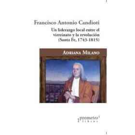 Francisco Antonio Candioti Un Liderazgo Local Entre El Virreinato Y La Revolucion Santa Fe 1743-1815