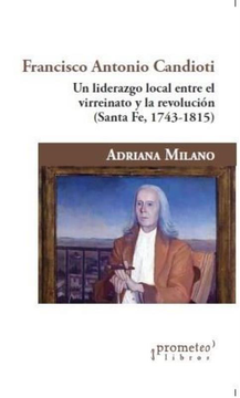 Francisco Antonio Candioti Un Liderazgo Local Entre El Virreinato Y La Revolucion Santa Fe 1743-1815