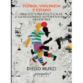 Futbol ,Violencia Y Estado. Una Historia Politica De La Seguridad Deportiva